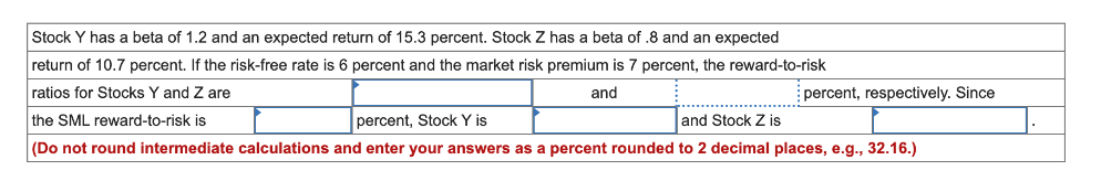 Stock Y has a beta of 1.2 and an expected return of 15.3 percent. Stock Z has a beta of .8 and an expected
return of 10.7 percent. If the risk-free rate is 6 percent and the market risk premium is 7 percent, the reward-to-risk
ratios for Stocks Y and Z are
and
the SML reward-to-risk is
percent, Stock Y is
and Stock Z is
(Do not round intermediate calculations and enter your answers as a percent rounded to 2 decimal places, e.g., 32.16.)
percent, respectively. Since