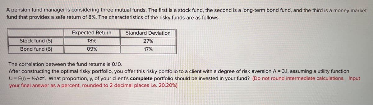 A pension fund manager is considering three mutual funds. The first is a stock fund, the second is a long-term bond fund, and the third is a money market
fund that provides a safe return of 8%. The characteristics of the risky funds are as follows:
Stock fund (S)
Bond fund (B)
Expected Return
18%
09%
Standard Deviation
27%
17%
The correlation between the fund returns is 0.10.
After constructing the optimal risky portfolio, you offer this risky portfolio to a client with a degree of risk aversion A = 3.1, assuming a utility function
U = E(r) - 12A0². What proportion, y, of your client's complete portfolio should be invested in your fund? (Do not round intermediate calculations. Input
your final answer as a percent, rounded to 2 decimal places i.e. 20.20%)