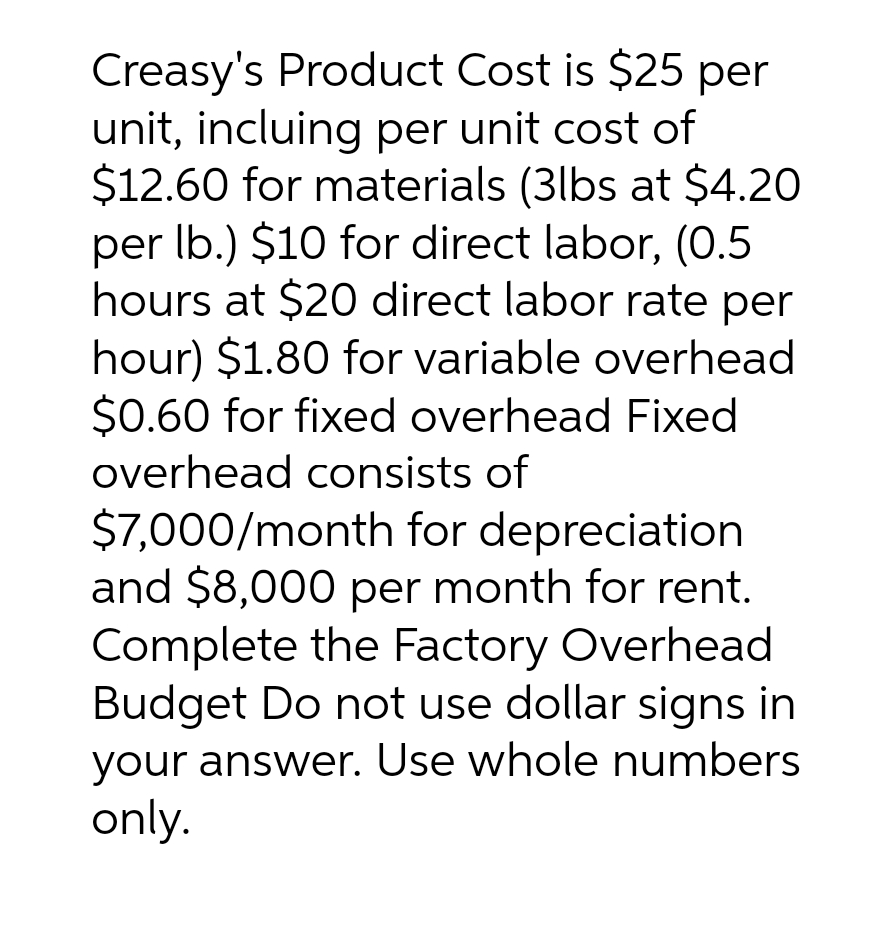 Creasy's Product Cost is $25 per
unit, incluing per unit cost of
$12.60 for materials (3lbs at $4.20
per lb.) $10 for direct labor, (0.5
hours at $20 direct labor rate per
hour) $1.80 for variable overhead
$0.60 for fixed overhead Fixed
overhead consists of
$7,000/month for depreciation
and $8,000 per month for rent.
Complete the Factory Overhead
Budget Do not use dollar signs in
your answer. Use whole numbers
only.
