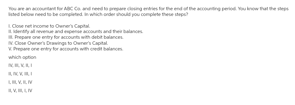 You are an accountant for ABC Co. and need to prepare closing entries for the end of the accounting period. You know that the steps
listed below need to be completed. In which order should you complete these steps?
1. Close net income to Owner's Capital.
II. Identify all revenue and expense accounts and their balances.
III. Prepare one entry for accounts with debit balances.
IV. Close Owner's Drawings to Owner's Capital.
V. Prepare one entry for accounts with credit balances.
which option
IV, III, V, II, I
II, IV, V, III, I
I, III, V, II, IV
II, V, III, I, IV