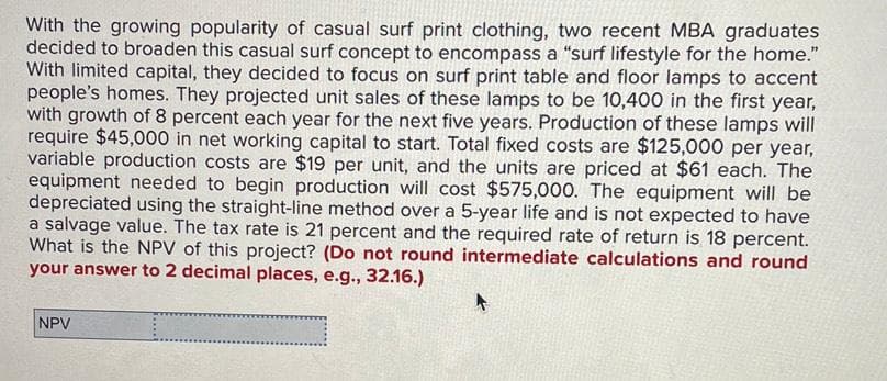 With the growing popularity of casual surf print clothing, two recent MBA graduates
decided to broaden this casual surf concept to encompass a "surf lifestyle for the home."
With limited capital, they decided to focus on surf print table and floor lamps to accent
people's homes. They projected unit sales of these lamps to be 10,400 in the first year,
with growth of 8 percent each year for the next five years. Production of these lamps will
require $45,000 in net working capital to start. Total fixed costs are $125,000 per year,
variable production costs are $19 per unit, and the units are priced at $61 each. The
equipment needed to begin production will cost $575,000. The equipment will be
depreciated using the straight-line method over a 5-year life and is not expected to have
a salvage value. The tax rate is 21 percent and the required rate of return is 18 percent.
What is the NPV of this project? (De not round intermediate calculations and round
your answer to 2 decimal places, e.g., 32.16.)
NPV