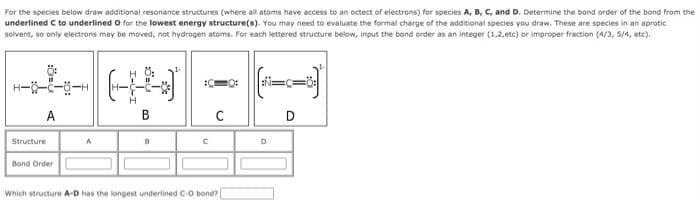 For the species below draw additional resonance structures (where all atoms have access to an octect of electrons) for species A, B, C, and D. Determine the bond order of the bond from the
underlined C to underlined O for the lowest energy structure(s). You may need to evaluate the formal charge of the additional species you draw. These are species in an aprotic
solvent, so only electrons may be moved, not hydrogen atoms. For each lettered structure below, input the bond order as an integer (1,2,etc) or improper fraction (4/3, 5/4, etc).
A
Structure
Bond Order
A
HO:
(f)
H
B
B
С
Which structure A-D has the longest underlined C-O bond?
:N=C=0:
D
D