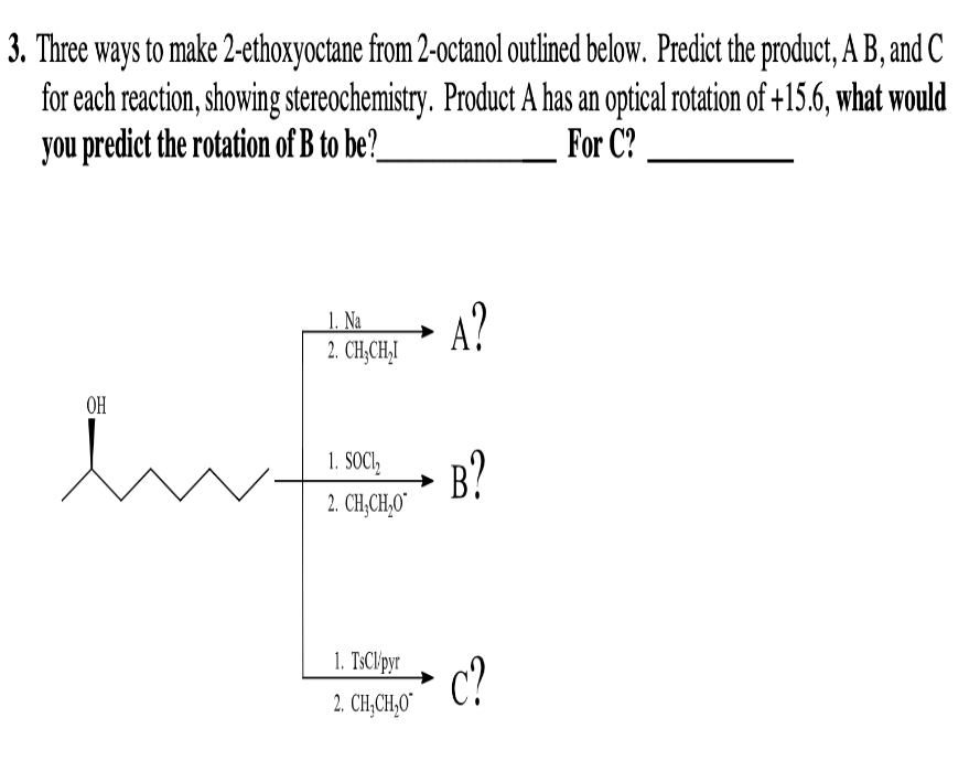 3. Three ways to make 2-ethoxyoctane from 2-octanol outlined below. Predict the product, A B, and C
for each reaction, showing stereochemistry. Product A has an optical rotation of +15.6, what would
you predict the rotation of B to be?
For C?
1. Na
2. CH₂CH₂I
OH
int
1. SOCI₂
2. CHỊCH,O
1. TsCl/pyr
2. CH,CH,O
A?
B?
c?