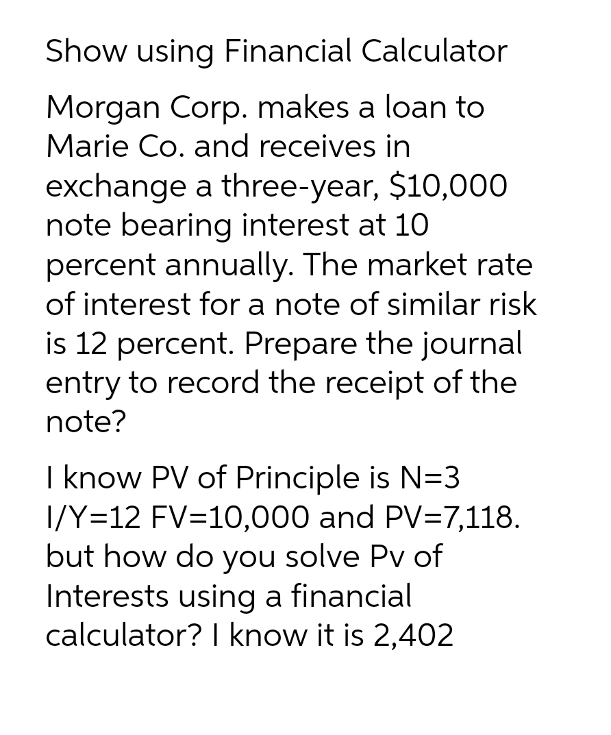 Show using Financial Calculator
Morgan Corp. makes a loan to
Marie Co. and receives in
exchange a three-year, $10,000
note bearing interest at 10
percent annually. The market rate
of interest for a note of similar risk
is 12 percent. Prepare the journal
entry to record the receipt of the
note?
I know PV of Principle is N=3
I/Y=12 FV=10,000 and PV=7,118.
but how do you solve Pv of
Interests using a financial
calculator? I know it is 2,402