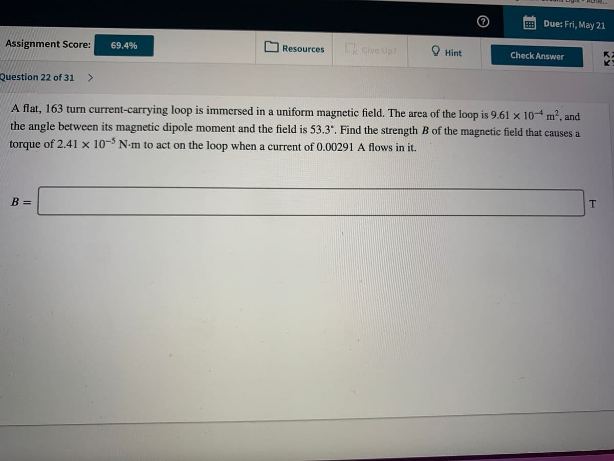 HDue: Fri, May 21
Give Up?
O Hint
Assignment Score:
69.4%
Resources
Check Answer
Question 22 of 31 >
A flat, 163 turn current-carrying loop is immersed in a uniform magnetic field. The area of the loop is 9.61 x 10-4 m², and
the angle between its magnetic dipole moment and the field is 53.3°. Find the strength B of the magnetic field that causes a
torque of 2.41 x 10¬³ N-m to act on the loop when a current of 0.00291 A flows in it.
T
B =
