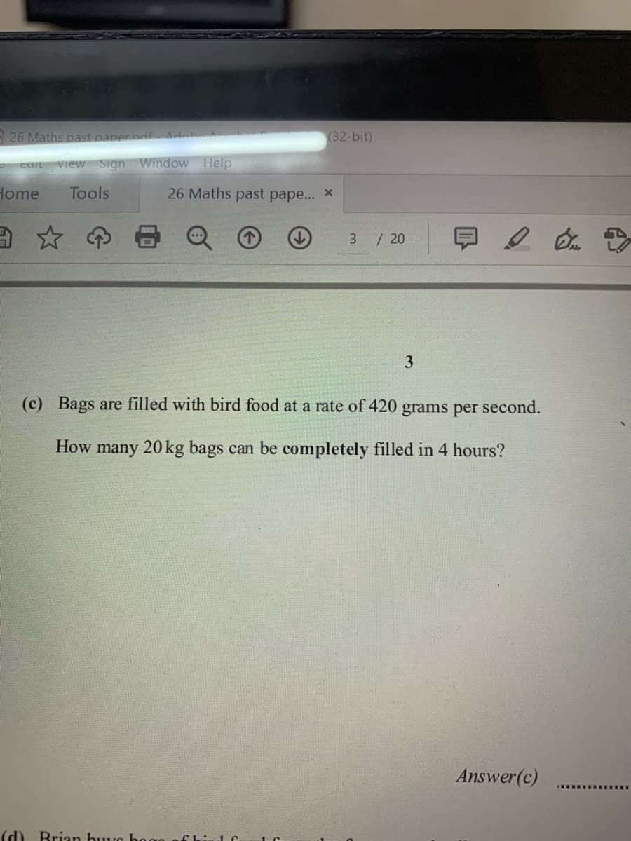 - 26 Maths past paner ndf Adeh
(32-bit)
view Sign Window Help
Home
Tools
26 Maths past pape... x
ョ☆の
早2
3 / 20
3.
(c) Bags are filled with bird food at a rate of 420
grams per second.
How many 20 kg bags can be completely filled in 4 hours?
Answer(c)
(d)
Brian buuro hoo
