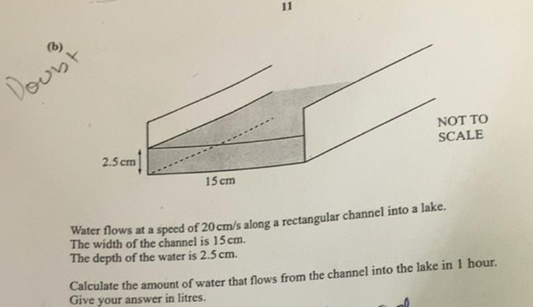 11
Doun't
NOT TO
SCALE
2.5 cm
15 cm
Water flows at a speed of 20 cm/s along a rectangular channel into a lake.
The width of the channel is 15 cm.
The depth of the water is 2.5 cm.
Calculate the amount of water that flows from the channel into the lake in 1 hour.
Give your answer in litres.
