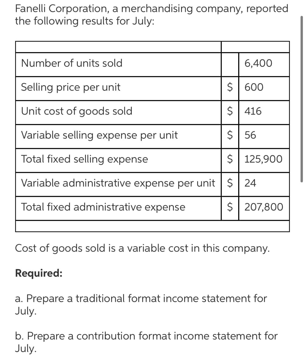 Fanelli Corporation, a merchandising company, reported
the following results for July:
Number of units sold
6,400
Selling price per unit
$| 600
Unit cost of goods sold
$ 416
Variable selling expense per unit
$ | 56
Total fixed selling expense
$ 125,900
Variable administrative expense per unit | $| 24
Total fixed administrative expense
$| 207,800
Cost of goods sold is a variable cost in this company.
Required:
a. Prepare a traditional format income statement for
July.
b. Prepare a contribution format income statement for
July.
