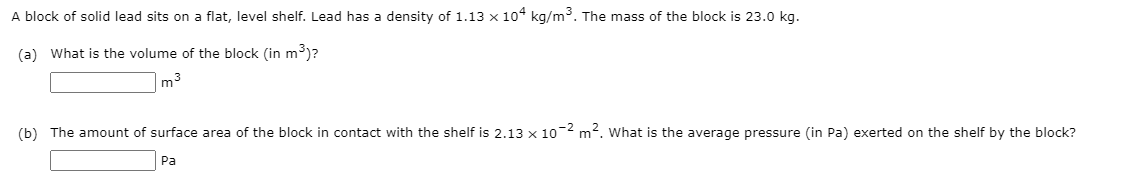 A block of solid lead sits on a flat, level shelf. Lead has a density of 1.13 x 104 kg/m³. The mass of the block is 23.0 kg.
(a) What is the volume of the block (in m3)?
|m3
(b) The amount of surface area of the block in contact with the shelf is 2.13 x 10 m2. What is the average pressure (in Pa) exerted on the shelf by the block?
Pa
