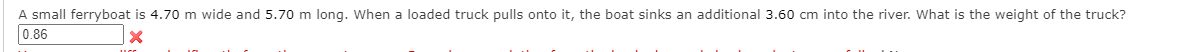 A small ferryboat is 4.70 m wide and 5.70 m long. When a loaded truck pulls onto it, the boat sinks an additional 3.60 cm into the river. What is the weight of the truck?
0.86
