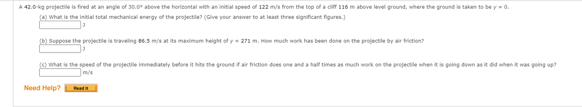 A 42.0-kg projectile is fired at an angle of 30.0° above the horizontal with an initial speed of 122 m/s from the top of a cliff 116 m above level ground, where the ground is taken to be y = 0.
(a) What is the initial total mechanical energy of the projectile? (Give your answer to at least three significant figures.)
(b) Suppose the projectile is traveling 86.5 m/s at its maximum height of y = 271 m. How much work has been done on the projectile by air friction?
(c) What is the speed of the projectile immediately before it hits the ground if air friction does one and a half times as much work on the projectile when it is going down as it did when it was going up?
m/s
Need Help?
Read It
