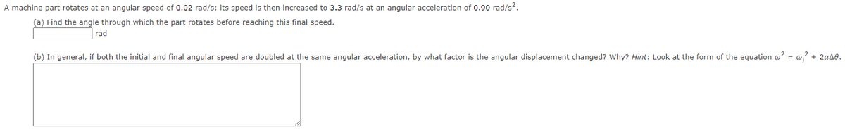 A machine part rotates at an angular speed of 0.02 rad/s; its speed is then increased to 3.3 rad/s at an angular acceleration of 0.90 rad/s?.
(a) Find the angle through which the part rotates before reaching this final speed.
rad
(b) In general, if both the initial and final angular speed are doubled at the same angular acceleration, by what factor is the angular displacement changed? Why? Hint: Look at the form of the equation w? = w? + 2a48.
