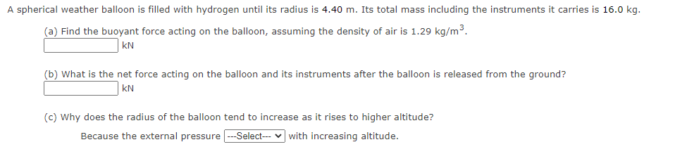 A spherical weather balloon is filled with hydrogen until its radius is 4.40 m. Its total mass including the instruments it carries is 16.0 kg.
(a) Find the buoyant force acting on the balloon, assuming the density of air is 1.29 kg/m3.
kN
(b) What is the net force acting on the balloon and its instruments after the balloon is released from the ground?
kN
(c) Why does the radius of the balloon tend to increase as it rises to higher altitude?
Because the external pressure ---Select--- v with increasing altitude.
