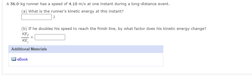 A 56.0-kg runner has a speed of 4.10 m/s at one instant during a long-distance event.
(a) What is the runner's kinetic energy at this instant?
(b) If he doubles his speed to reach the finish line, by what factor does his kinetic energy change?
KE
KE,
Additional Materials
еВook
