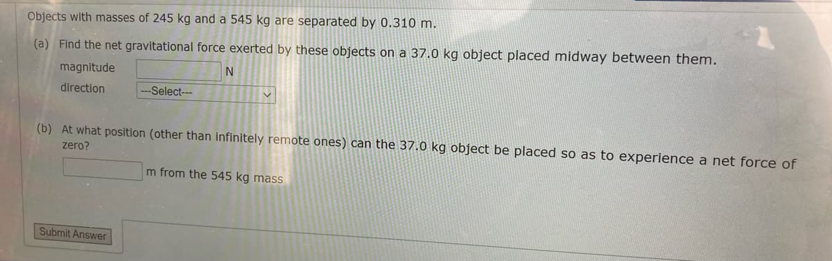 Objects with masses of 245 kg and a 545 kg are separated by 0.310 m.
(a) Find the net gravitational force exerted by these objects on a 37.0 kg object placed midway between them.
magnitude
direction
--Select---
(b) At what position (other than infinitely remote ones) can the 37.0 kg object be placed so as to experience a net force of
zero?
m from the 545 kg mass
Submit Answer
