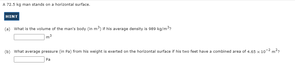 A 72.5 kg man stands on a horizontal surface.
HINT
(a) What is the volume of the man's body (in m³) if his average density is 989 kg/m3?
m3
(b) What average pressure (in Pa) from his weight is exerted on the horizontal surface if his two feet have a combined area of 4.65 x 10-2 m??
Pa
