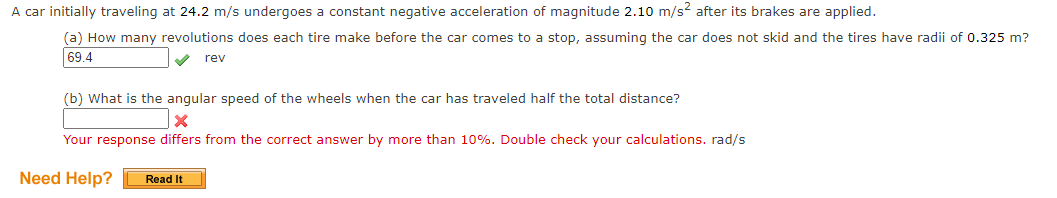 A car initially traveling at 24.2 m/s undergoes a constant negative acceleration of magnitude 2.10 m/s? after its brakes are applied.
(a) How many revolutions does each tire make before the car comes to a stop, assuming the car does not skid and the tires have radii of 0.325 m?
69.4
rev
(b) What is the angular speed of the wheels when the car has traveled half the total distance?
Your response differs from the correct answer by more than 10%. Double check your calculations. rad/s
Need Help?
Read It
