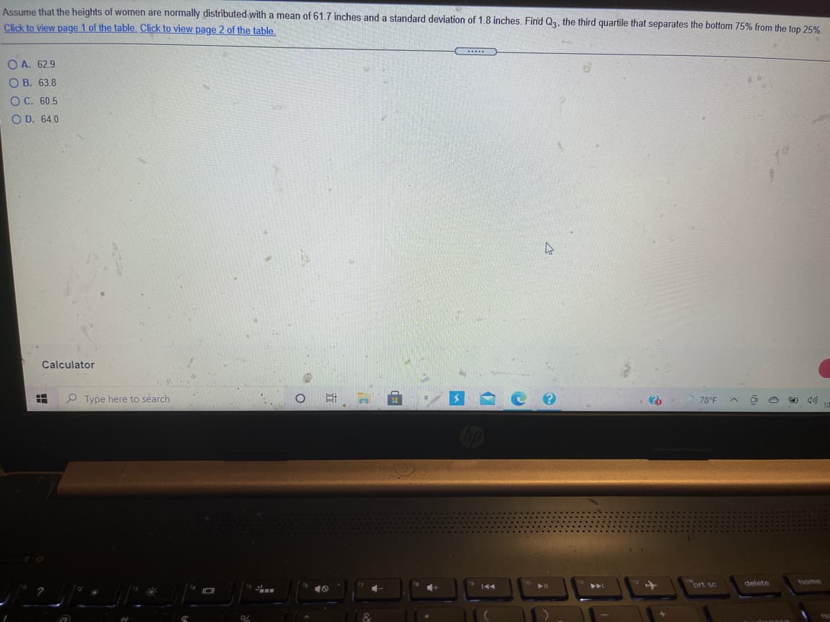 Assume that the heights of women are normally distributed with a mean of 61.7 inches and a standard deviation of 1.8 inches. Find Q3, the third quartile that separates the bottom 75% from the top 25%
Click to view page 1 of the table. Click to view page 2 of the table.
......
O A. 62.9
О В. 63.8
ОС. 60.5
O D. 64.0
Calculator
P Type here to search
78°F
prt sc
delete
home
%23
