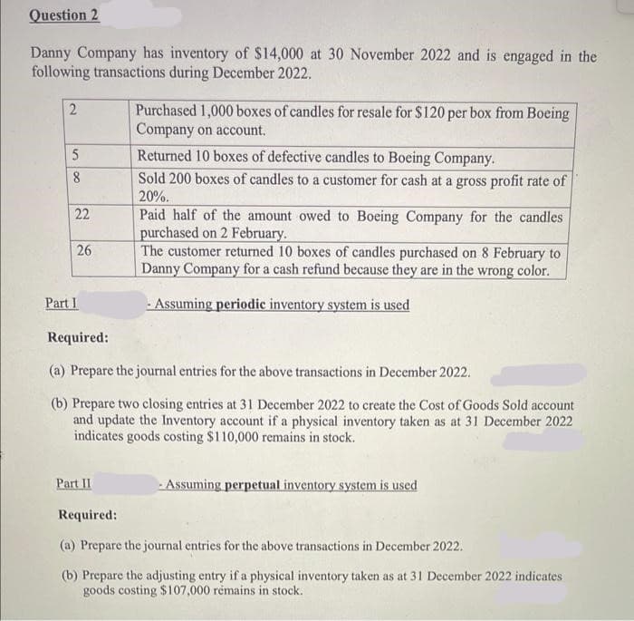 Question 2
Danny Company has inventory of $14,000 at 30 November 2022 and is engaged in the
following transactions during December 2022.
2
58
22
26
Part I
Purchased 1,000 boxes of candles for resale for $120 per box from Boeing
Company on account.
Part II
Returned 10 boxes of defective candles to Boeing Company.
Sold 200 boxes of candles to a customer for cash at a gross profit rate of
20%.
Paid half of the amount owed to Boeing Company for the candles
purchased on 2 February.
The customer returned 10 boxes of candles purchased on 8 February to
Danny Company for a cash refund because they are in the wrong color.
- Assuming periodic inventory system is used
Required:
(a) Prepare the journal entries for the above transactions in December 2022.
(b) Prepare two closing entries at 31 December 2022 to create the Cost of Goods Sold account
and update the Inventory account if a physical inventory taken as at 31 December 2022
indicates goods costing $110,000 remains in stock.
- Assuming perpetual inventory system is used
Required:
(a) Prepare the journal entries for the above transactions in December 2022.
(b) Prepare the adjusting entry if a physical inventory taken as at 31 December 2022 indicates
goods costing $107,000 remains in stock.