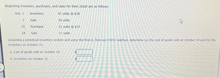 Beginning inventory, purchases, and sales for Item Zeta9 are as follows:
Oct. 1
47 units
$18
7
34 units
15
31 units $19
24 Sale
17 units
Assuming a perpetual inventory system and using the first-in, first-out (FIFO) method, determine (a) the cost of goods sold on October 24 and (b) the
inventory on October 31.
a. Cost of goods sold on October 24
b. Inventory on October 31
Inventory
Sale
Purchase