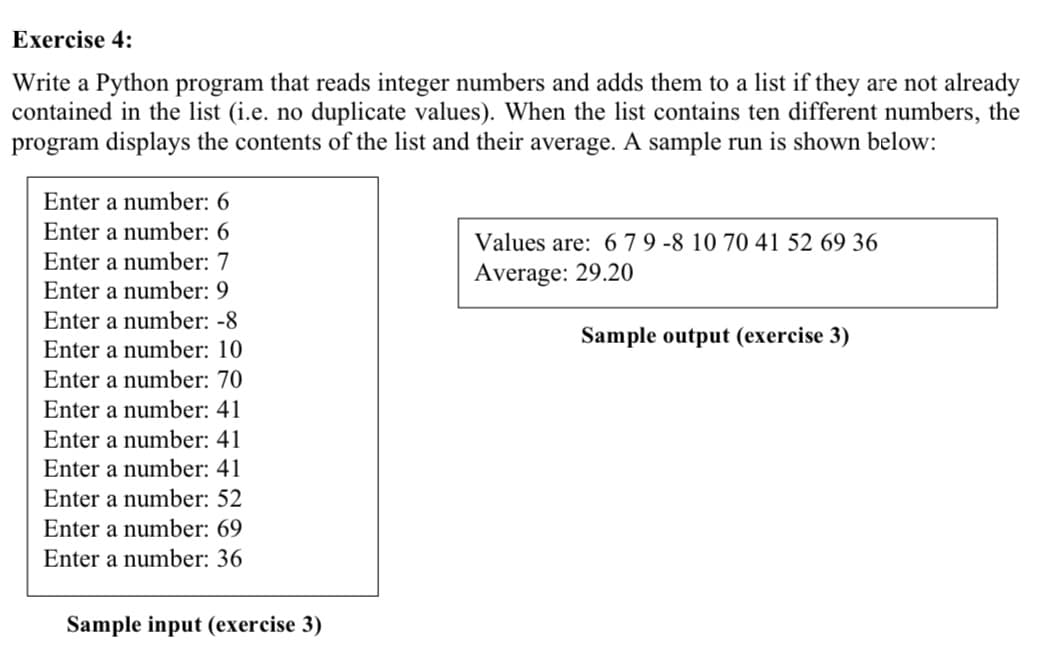 Exercise 4:
Write a Python program that reads integer numbers and adds them to a list if they are not already
contained in the list (i.e. no duplicate values). When the list contains ten different numbers, the
program displays the contents of the list and their average. A sample run is shown below:
Enter a number: 6
Enter a number: 6
Values are: 6 7 9 -8 10 70 41 52 69 36
Average: 29.20
Enter a number: 7
Enter a number: 9
Enter a number: -8
Sample output (exercise 3)
Enter a number: 10
Enter a number: 70
Enter a number: 41
Enter a number: 41
Enter a number: 41
Enter a number: 52
Enter a number: 69
Enter a number: 36
Sample input (exercise 3)

