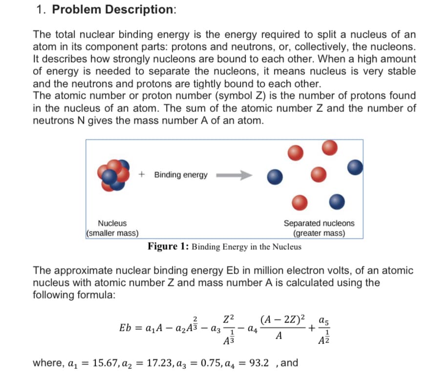 1. Problem Description:
The total nuclear binding energy is the energy required to split a nucleus of an
atom in its component parts: protons and neutrons, or, collectively, the nucleons.
It describes how strongly nucleons are bound to each other. When a high amount
of energy is needed to separate the nucleons, it means nucleus is very stable
and the neutrons and protons are tightly bound to each other.
The atomic number or proton number (symbol Z) is the number of protons found
in the nucleus of an atom. The sum of the atomic number Z and the number of
neutrons N gives the mass number A of an atom.
+ Binding energy
Nucleus
Separated nucleons
(smaller mass)
(greater mass)
Figure 1: Binding Energy in the Nucleus
The approximate nuclear binding energy Eb in million electron volts, of an atomic
nucleus with atomic number Z and mass number A is calculated using the
following formula:
(А — 2Z)2 , as
+-
2
Eb = a,A – ażA3 – az¬– đ4
А
Аз
AZ
where, a, = 15.67, a, = 17.23, az = 0.75, a4 = 93.2 ,and
