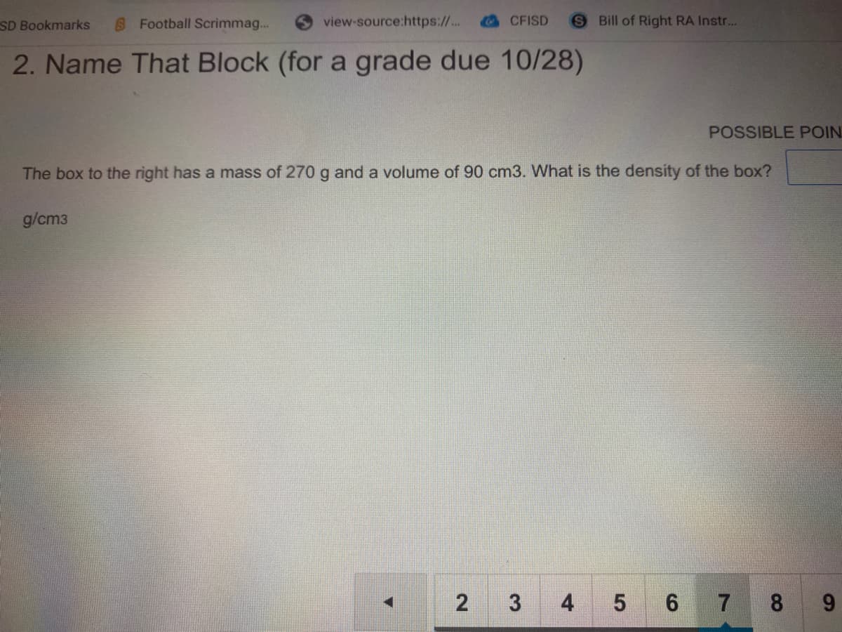 SD Bookmarks
S Football Scrimmag...
view-source:https://..
CFISD
SBill of Right RA Instr...
2. Name That Block (for a grade due 10/28)
POSSIBLE POIN
The box to the right has a mass of 270 g and a volume of 90 cm3. What is the density of the box?
g/cm3
2 3
4
5 6 7 8
9.
