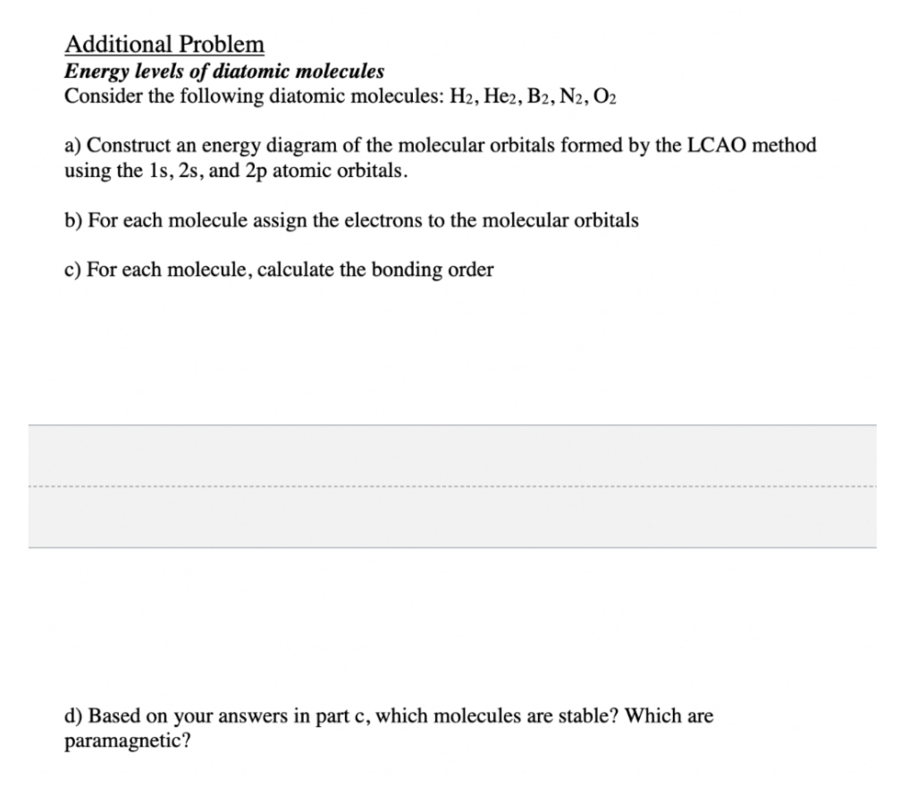 Additional Problem
Energy levels of diatomic molecules
Consider the following diatomic molecules: H₂, He2, B2, N2, O2
a) Construct an energy diagram of the molecular orbitals formed by the LCAO method
using the 1s, 2s, and 2p atomic orbitals.
b) For each molecule assign the electrons to the molecular orbitals
c) For each molecule, calculate the bonding order
d) Based on your answers in part c, which molecules are stable? Which are
paramagnetic?