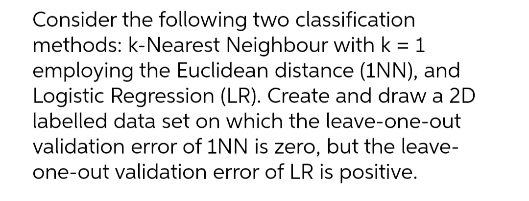 Consider the following two classification
methods: k-Nearest Neighbour with k = 1
employing the Euclidean distance (1NN), and
Logistic Regression (LR). Create and draw a 2D
labelled data set on which the leave-one-out
validation error of 1NN is zero, but the leave-
one-out validation error of LR is positive.