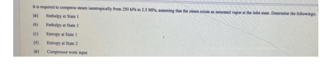 It is required to compress steam isentropically from 250 kPa to 2.5 MPa, assuming that the steam exists as saturated vapor at the inlet state. Determine the followings;
(a)
Enthalpy at State 1
(b)
Enthalpy at State 2
(c)
Entropy at State 1
(d)
Entropy at State 2
(e)
Compressor work input