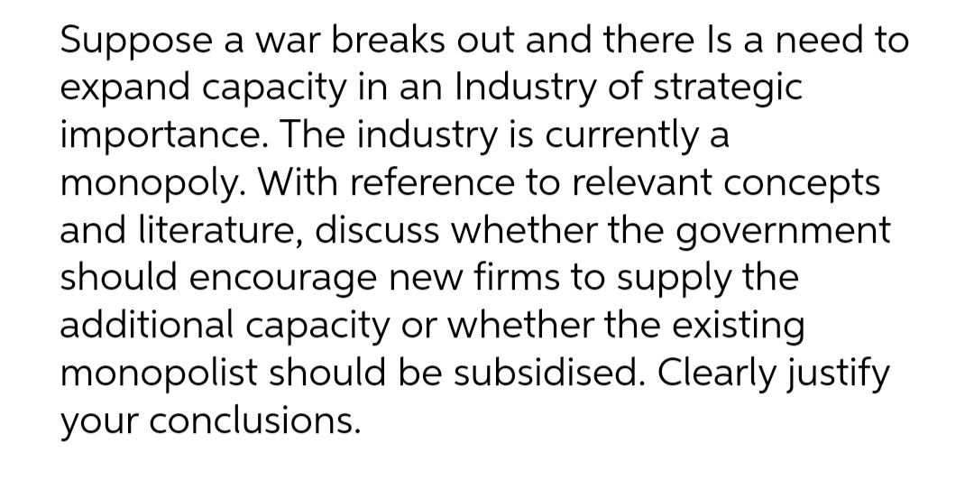 Suppose a war breaks out and there Is a need to
expand capacity in an Industry of strategic
importance. The industry is currently a
monopoly. With reference to relevant concepts
and literature, discuss whether the government
should encourage new firms to supply the
additional capacity or whether the existing
monopolist should be subsidised. Clearly justify
your conclusions.