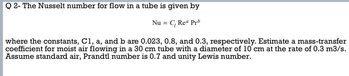 Q 2- The Nusselt number for flow in a tube is given by
Nu = C₁ Rea Prb
where the constants, C1, a, and b are 0.023, 0.8, and 0.3, respectively. Estimate a mass-transfer
coefficient for moist air flowing in a 30 cm tube with a diameter of 10 cm at the rate of 0.3 m3/s.
Assume standard air, Prandtl number is 0.7 and unity Lewis number.