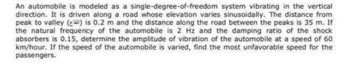 An automobile is modeled as a single-degree-of-freedom system vibrating in the vertical
direction. It is driven along a road whose elevation varies sinusoidally. The distance from
peak to valley () is 0.2 m and the distance along the road between the peaks is 35 m. If
the natural frequency of the automobile is 2 Hz and the damping ratio of the shock
absorbers is 0.15, determine the amplitude of vibration of the automobile at a speed of 60
km/hour. If the speed of the automobile is varied, find the most unfavorable speed for the
passengers.