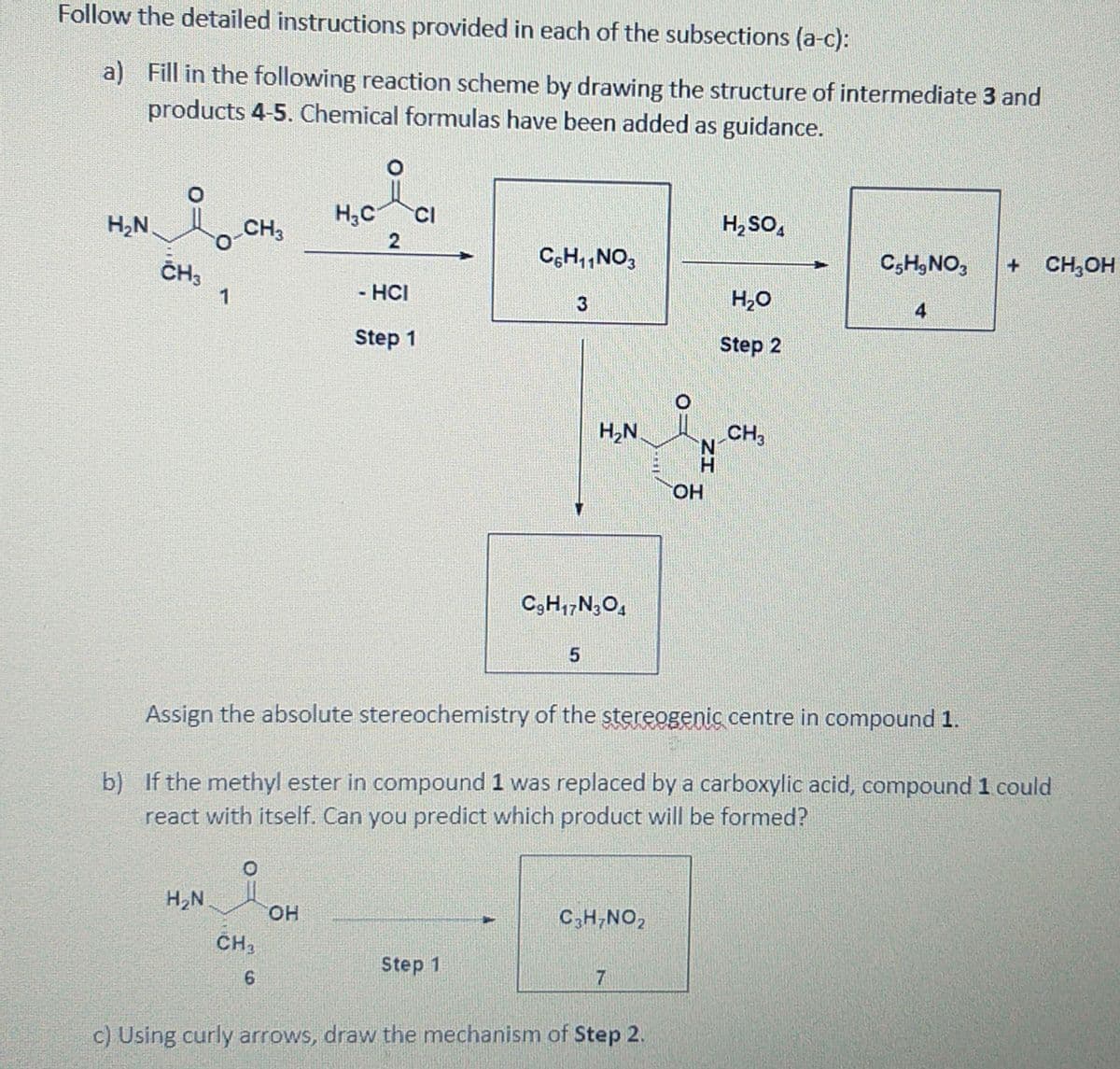Follow the detailed instructions provided in each of the subsections (a-c):
a) Fill in the following reaction scheme by drawing the structure of intermediate 3 and
products 4-5. Chemical formulas have been added as guidance.
H,C
CI
H,N
CH3
H, SO,
2
CH3
C,H,,NO,
C,H,NO,
CH,OH
1
- HCI
H20
3
Step 1
Step 2
H2N
CH,
OH
C,H,,N,O,
Assign the absolute stereochemistry of the stereogenic centre in compound 1.
b) If the methyl ester in compound 1 was replaced by a carboxylic acid, compound 1 could
react with itself. Can you predict which product will be formed?
H,N
HO.
CH2
C,H;NO,
Step 1
7
c) Using curly arrows, draw the mechanism of Step 2.
