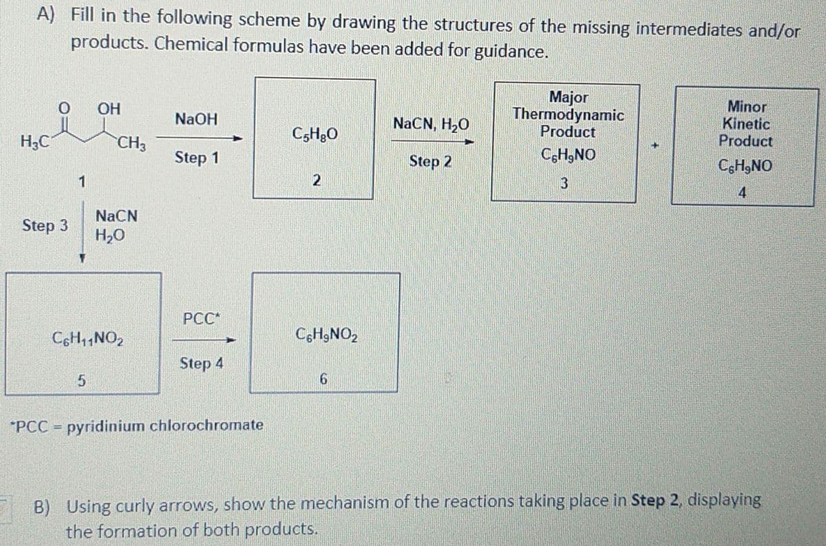 A) Fill in the following scheme by drawing the structures of the missing intermediates and/or
products. Chemical formulas have been added for guidance.
Major
Thermodynamic
Product
Minor
Kinetic
Product
OH
NaOH
NaCN, H,0
H3C
CH3
C5H30
Step 1
Step 2
C,H9NO
CgH,NO
1
3
4
NaCN
Step 3
H,0
PCC*
CoH1NO2
Step 4
*PCC = pyridinium chlorochromate
B) Using curly arrows, show the mechanism of the reactions taking place in Step 2, displaying
the formation of both products.
