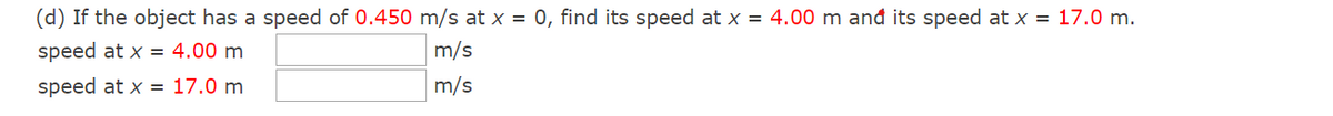 (d) If the object has a speed of 0.450 m/s at x = 0, find its speed at x = 4.00 m and its speed at x = 17.0 m.
speed at x = 4.00 m
m/s
speed at x = 17.0 m
m/s
