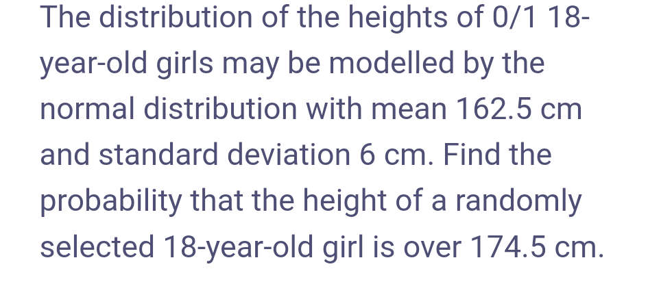 The distribution of the heights of 0/1 18-
year-old girls may be modelled by the
normal distribution with mean 162.5 cm
and standard deviation 6 cm. Find the
probability that the height of a randomly
selected 18-year-old girl is over 174.5 cm.
