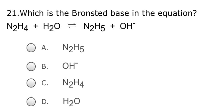 21.Which is the Bronsted base in the equation?
N2H4 + H20 = N2H5 + OH
А.
N2H5
В.
OH
С.
N2H4
D.
H20
