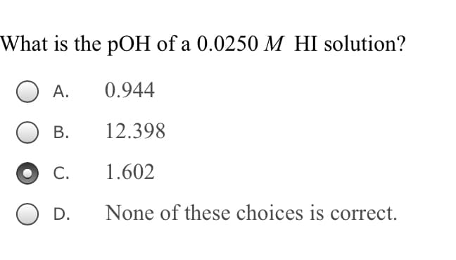 What is the pOH of a 0.0250 M HI solution?
А.
0.944
В.
12.398
С.
1.602
D.
None of these choices is correct.
