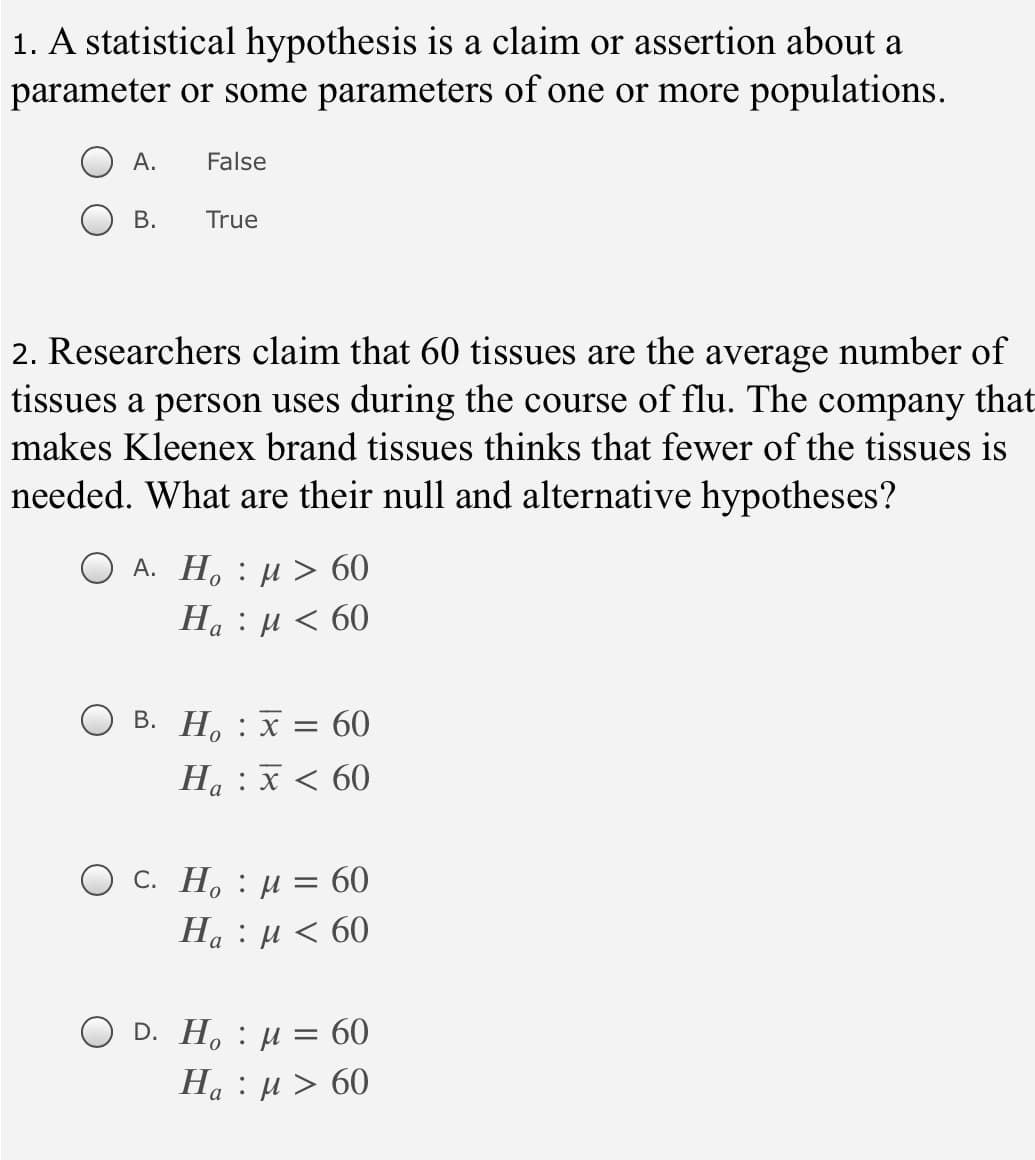 1. A statistical hypothesis is a claim or assertion about a
parameter or some parameters of one or more populations.
А.
False
В.
True
2. Researchers claim that 60 tissues are the average number of
tissues a person uses during the course of flu. The company that
makes Kleenex brand tissues thinks that fewer of the tissues is
needed. What are their null and alternative hypotheses?
А. Н, : и > 60
H, : μ 60
О в. Н, : х 3D 60
Ha : x < 60
O c. H. : µ = 60
На : и < 60
D. H. : µ = 60
На : и> 60
