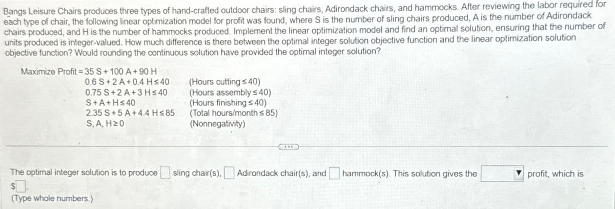 Bangs Leisure Chairs produces three types of hand-crafted outdoor chairs: sling chairs, Adirondack chairs, and hammocks. After reviewing the labor required for
each type of chair, the following linear optimization model for profit was found, where S is the number of sling chairs produced, A is the number of Adirondack
chairs produced, and H is the number of hammocks produced. Implement the linear optimization model and find an optimal solution, ensuring that the number of
units produced is integer-valued. How much difference is there between the optimal integer solution objective function and the linear optimization solution
objective function? Would rounding the continuous solution have provided the optimal integer solution?
Maximize Profit=35 S+100 A+90 H
0.6 S+2A+0.4 H≤40
0.75 S+2A+3 H≤40
S+A+H≤40
2.35 S+5 A+4.4 H≤85
S, A, H≥0
(Hours cutting s40)
(Hours assembly s40)
(Hours finishing ≤40)
(Total hours/month ≤85)
(Nonnegativity)
The optimal integer solution is to produce
sling chair(s). Adirondack chair(s), and
hammock(s). This solution gives the
profit, which is
(Type whole numbers.)