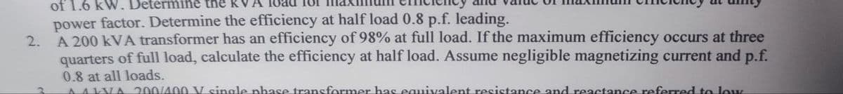 2.
3
of 1.6 kW. Determine the R
power factor. Determine the efficiency at half load 0.8 p.f. leading.
A 200 kVA transformer has an efficiency of 98% at full load. If the maximum efficiency occurs at three
quarters of full load, calculate the efficiency at half load. Assume negligible magnetizing current and p.f.
0.8 at all loads.
AALVA 200/400 V single phase transformer has equivalent resistance and reactance referred to low