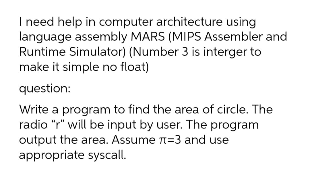 I need help in computer architecture using
language assembly MARS (MIPS Assembler and
Runtime Simulator) (Number 3 is interger to
make it simple no float)
question:
Write a program to find the area of circle. The
radio “r" will be input by user. The program
output the area. Assume n=3 and use
appropriate syscall.
