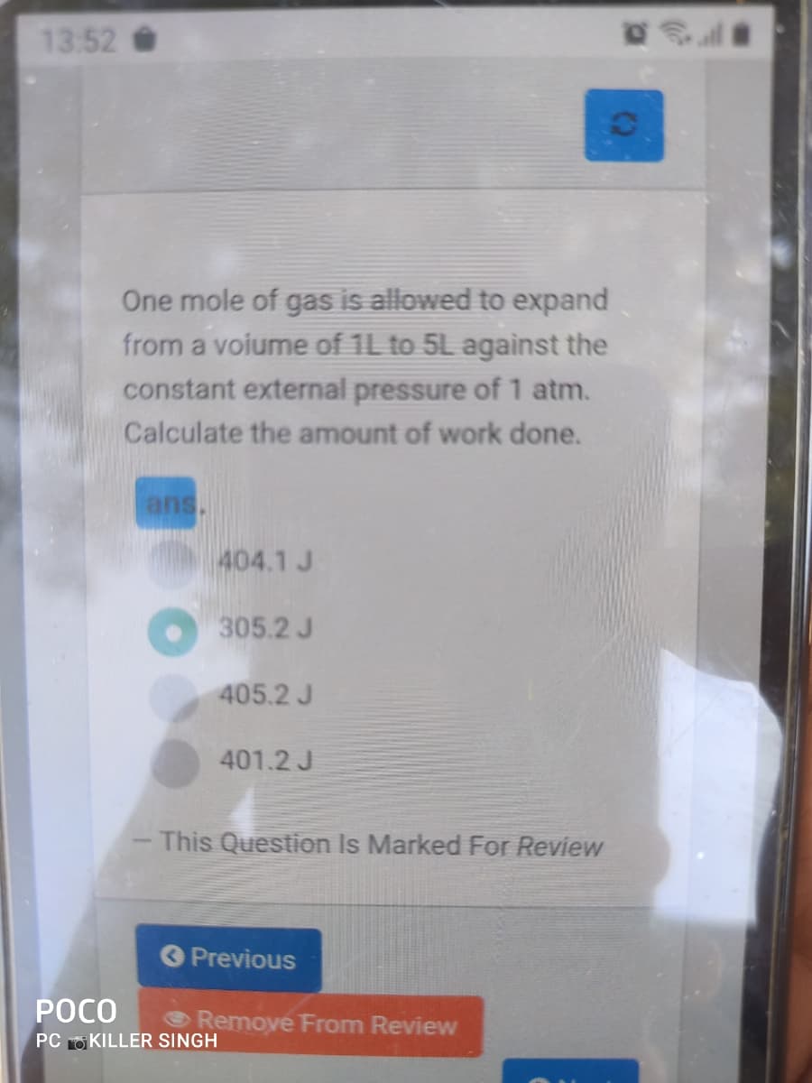 13.52
One mole of gas is allowed to expand
from a voiume of 1L to 5L against the
constant external pressure of 1 atm.
Calculate the amount of work done.
ans.
404.1 J
305.2 J
405.2 J
401.2 J
- This Question Is Marked For Review
O Previous
РОСО
Remove From Review
PC O KILLER SINGH
