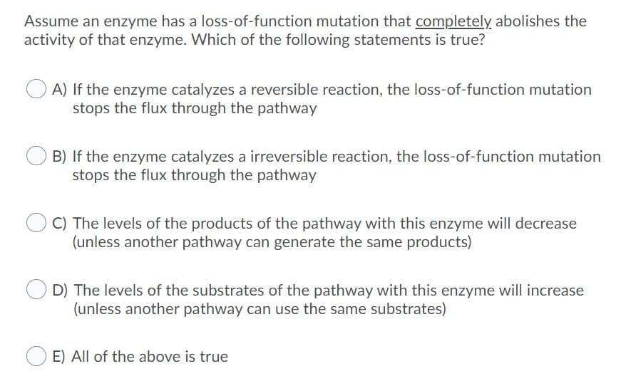 Assume an enzyme has a loss-of-function mutation that completely abolishes the
activity of that enzyme. Which of the following statements is true?
A) If the enzyme catalyzes a reversible reaction, the loss-of-function mutation
stops the flux through the pathway
B) If the enzyme catalyzes a irreversible reaction, the loss-of-function mutation
stops the flux through the pathway
C) The levels of the products of the pathway with this enzyme will decrease
(unless another pathway can generate the same products)
D) The levels of the substrates of the pathway with this enzyme will increase
(unless another pathway can use the same substrates)
E) All of the above is true
