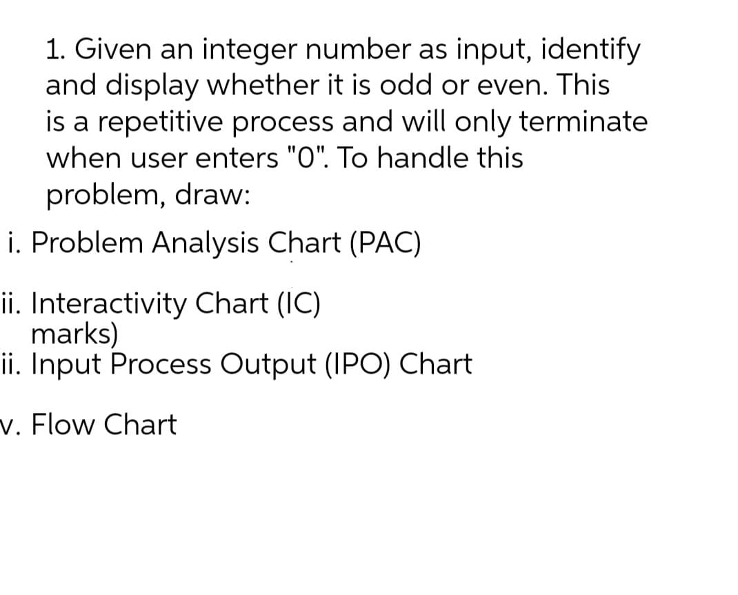 1. Given an integer number as input, identify
and display whether it is odd or even. This
is a repetitive process and will only terminate
when user enters "O". To handle this
problem, draw:
i. Problem Analysis Chart (PAC)
ii. Interactivity Chart (IC)
marks)
ii. Input Process Output (IPO) Chart
v. Flow Chart
