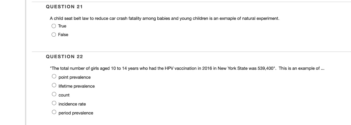 QUESTION 21
A child seat belt law to reduce car crash fatality among babies and young children is an exmaple of natural experiment.
O True
O False
QUESTION 22
"The total number of girls aged 10 to 14 years who had the HPV vaccination in 2016 in New York State was 539,400". This is an example of ...
O point prevalence
lifetime prevalence
O count
incidence rate
period prevalence
OOO C
