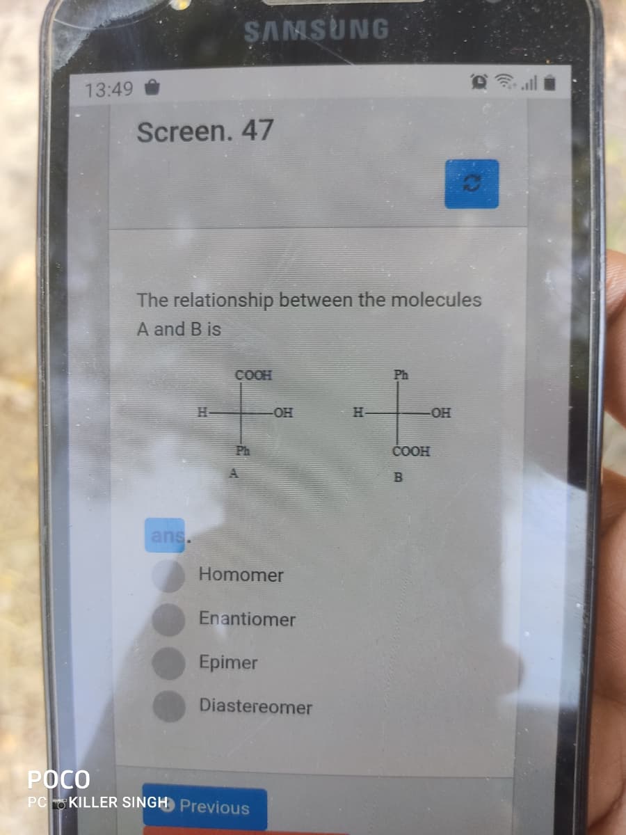 SAMSUNG
13:49
Screen. 47
The relationship between the molecules
A and B is
COOH
Ph
OH
H-
OH
Ph
ČOOH
ans.
Homomer
Enantiomer
Epimer
Diastereomer
РОСО
PC KILLER SINGH Previous
