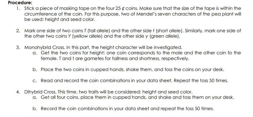 Procedure:
1. Stick a piece of masking tape on the four 25 g coins. Make sure that the size of the tape is within the
circumference of the coin. For this purpose, two of Mendel's seven characters of the pea plant will
be used: height and seed color.
2. Mark one side of two coins I (tall allele) and the other side t (short allele). Similarly, mark one side of
the other two coins Y (yellow allele) and the other side y (green allele).
3. Monohybrid Cross. In this part, the height character will be investigated.
a. Get the two coins for height: one coin corresponds to the male and the other coin to the
female. T and t are gametes for tallness and shortness, respectively.
b. Place the two coins in cupped hands, shake them, and toss the coins on your desk.
c. Read and record the coin combinations in your data sheet. Repeat the toss 50 times.
4. Dihybrid Cross. This time, two traits will be considered: height and seed color.
a. Get all four coins, place them in cupped hands, and shake and toss them on your desk.
b. Record the coin combinations in your data sheet and repeat the toss 50 times.
