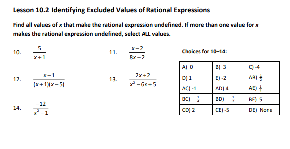 Lesson 10.2 Identifying Excluded Values of Rational Expressions
Find all values of x that make the rational expression undefined. If more than one value for x
makes the rational expression undefined, select ALL values.
10.
12.
14.
5
x+1
x-1
(x+1)(x-5)
-12
x-1
11.
13.
x-2
8x-2
2x+2
x² - 6x +5
Choices for 10-14:
A) 0
D) 1
AC) -1
BC) -
CD) 2
B) 3
E) -2
AD) 4
BD) ---
CE) -5
AB)
AE)
BE) 5
DE) None